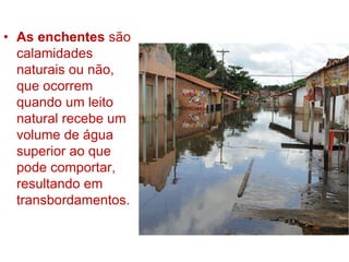 • As enchentes são
calamidades
naturais ou não,
que ocorrem
quando um leito
natural recebe um
volume de água
superior ao que
pode comportar,
resultando em
transbordamentos.
 