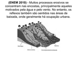 (ENEM 2010) - Muitos processos erosivos se
concentram nas encostas, principalmente aqueles
motivados pela água e pelo vento. No entanto, os
reflexos também são sentidos nas áreas de
baixada, onde geralmente há ocupação urbana.
 