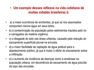 • Um exemplo desses reflexos na vida cotidiana de
muitas cidades brasileiras é:
• a) a maior ocorrência de enchentes, já que os rios assoreados
comportam menos água em seus leitos.
• b) a contaminação da população pelos sedimentos trazidos pelo rio
e carregados de matéria orgânica.
• c) o desgaste do solo nas áreas urbanas, causado pela redução do
escoamento superficial pluvial na encosta.
• d) a maior facilidade de captação de água potável para o
abastecimento público, já que é maior o efeito do escoamento sobre
a infiltração.
• e) o aumento da incidência de doenças como a amebíase na
população urbana, em decorrência do escoamento de água poluída
do topo das encostas.
 