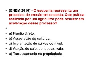 • (ENEM 2010) - O esquema representa um
processo de erosão em encosta. Que prática
realizada por um agricultor pode resultar em
aceleração desse processo?
•
• a) Plantio direto.
• b) Associação de culturas.
• c) Implantação de curvas de nível.
• d) Aração do solo, do topo ao vale.
• e) Terraceamento na propriedade
 