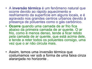 • A inversão térmica é um fenômeno natural que
ocorre devido ao rápido aquecimento e
resfriamento da superfície em alguns locais, e é
agravado nos grandes centros urbanos devido à
presença de poluentes como o gás carbônico.
• Ocorre quando uma camada de ar frio fica
abaixo da primeira camada de ar quente. O ar
frio, como é menos denso, tende a ficar retido
pela camada de ar quente, que está acima dele,
e tende a reter todos os poluentes consigo, uma
vez que o ar não circula mais.
• Assim, temos uma inversão térmica que
costumamos ver sob a forma de uma faixa cinza
alaranjada no horizonte .
 
