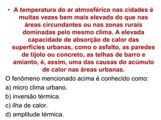 • A temperatura do ar atmosférico nas cidades é
muitas vezes bem mais elevada do que nas
áreas circundantes ou nas zonas rurais
dominadas pelo mesmo clima. A elevada
capacidade de absorção de calor das
superfícies urbanas, como o asfalto, as paredes
de tijolo ou concreto, as telhas de barro e
amianto, é, assim, uma das causas do acúmulo
de calor nas áreas urbanas.
O fenômeno mencionado acima é conhecido como:
a) micro clima urbano.
b) inversão térmica.
c) ilha de calor.
d) amplitude térmica.
 