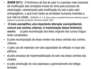• (ENEM 2011) - O fenômeno de ilha de calor é o exemplo mais marcante
da modificação das condições iniciais do clima pelo processo de
urbanização, caracterizado pela modificação do solo e pelo calor
antropogênico, o qual inclui todas as atividades humanas inerentes a
sua vida na cidade. BARBOSA. R. V. R. Áreas verdes e qualidade térmica em ambientes urbanos.
Estudo em microclimas em Maceió. São Paulo. EdUSP. 2005.
• O texto exemplifica uma importante alteração socioambiental,
comum aos centros urbanos. A maximização desse fenômeno
ocorre: a) pela reconstrução dos leitos originais dos cursos d’água
antes canalizados.
• b) pela recomposição de áreas verdes nas áreas centrais dos centros
urbanos.
• c) pelo uso de materiais com alta capacidade de reflexão no topo dos
edifícios.
• d) pelo processo de impermeabilização do solo nas áreas centrais das
cidades.
• e) pela construção de vias expressas e gerenciamento de trafego
terrestre.
 