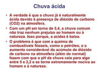 Chuva ácida
• A verdade é que a chuva já é naturalmente
ácida devido à presença de dióxido de carbono
(CO2) na atmosfera.
• Com um pH em torno de 5,4, a chuva comum
não traz nenhum prejuízo ao homem ou à
natureza. Isso porque, a acidez é baixa.
• O problema é que com a queima de
combustíveis fósseis, como o petróleo, e o
aumento considerável do acúmulo de dióxido
de carbono na atmosfera (além do normal)
fazem com que o pH da chuva caia para algo
entre 5 e 2,2 e se torne extremamente nociva ao
homem e à natureza.
 