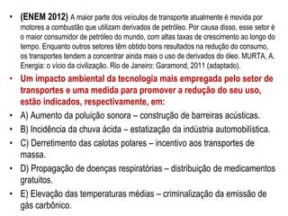 • (ENEM 2012) A maior parte dos veículos de transporte atualmente é movida por
motores a combustão que utilizam derivados de petróleo. Por causa disso, esse setor é
o maior consumidor de petróleo do mundo, com altas taxas de crescimento ao longo do
tempo. Enquanto outros setores têm obtido bons resultados na redução do consumo,
os transportes tendem a concentrar ainda mais o uso de derivados do óleo. MURTA, A.
Energia: o vício da civilização. Rio de Janeiro: Garamond, 2011 (adaptado).
• Um impacto ambiental da tecnologia mais empregada pelo setor de
transportes e uma medida para promover a redução do seu uso,
estão indicados, respectivamente, em:
• A) Aumento da poluição sonora – construção de barreiras acústicas.
• B) Incidência da chuva ácida – estatização da indústria automobilística.
• C) Derretimento das calotas polares – incentivo aos transportes de
massa.
• D) Propagação de doenças respiratórias – distribuição de medicamentos
gratuitos.
• E) Elevação das temperaturas médias – criminalização da emissão de
gás carbônico.
 