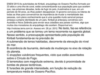 ENEM 2015 As autoridades de Kiribati, arquipélago do Oceano Pacífico formado por
33 atóis e uma ilha de coral, estão conscientizando sua população para que aceitem
que, nas próximas décadas, terão de fugir do país. A estimativa é que, em um
período de 50 anos, as ilhas podem desaparecer. O governo convocou os líderes de
todas as ilhas para convencê-los da importância de mudar a mentalidade das
pessoas, com pleno conhecimento que é uma questão muito sensível porque
ameaça a própria identidade de um país. Kiribati já antecipou convênios com
Austrália e Nova Zelândia para enviar seus cidadãos aos países vizinhos, algo que
muitos dos moradores do arquipélago não aceitam. Disponível em:
http://noticias.terra.com.br. Acesso em: 28 jul. 2012. No texto, faz-se referência
a um problema que se tornou um tema recorrente na agenda global.
Nesse sentido, a preocupação apresentada pela população de
Kiribati fundamenta-se na previsão de
A submersão de terras habitadas, decorrente da elevação do nível
do mar.
B ocorrência de tsunamis, derivada de mudanças no eixo de rotação
do planeta.
C erupções vulcânicas frequentes, visto que estão assentados
sobre o Círculo do Fogo.
D terremotos com magnitude extrema, devido à proximidade de
bordas de placas tectônicas.
E furacões de grande intensidade, em função de redução da
temperatura média do Oceano Pacífico.
 