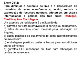 Enem 2012:
Para diminuir o acúmulo de lixo e o desperdício de
materiais de valor econômico e, assim, reduzir a
exploração de recursos naturais, adotou-se, em escala
internacional, a política dos três erres: Redução,
Reutilização e Reciclagem.
Um exemplo de reciclagem é a utilização de:
a) garrafas de vidro retornáveis para cerveja ou refrigerante.
b) latas de alumínio como material para fabricação de
lingotes.
c) sacos plásticos de supermercado como acondicionantes
de lixo caseiro.
d) embalagens plásticas vazias e limpas para acondicionar
outros alimentos.
e) garrafas PET recortadas em tiras para fabricação de
cerdas de vassouras.
 