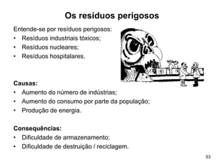 53
Os resíduos perigosos
Entende-se por resíduos perigosos:
• Resíduos industriais tóxicos;
• Resíduos nucleares;
• Resíduos hospitalares.
Causas:
• Aumento do número de indústrias;
• Aumento do consumo por parte da população;
• Produção de energia.
Consequências:
• Dificuldade de armazenamento;
• Dificuldade de destruição / reciclagem.
 