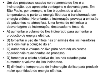 • Um dos processos usados no tratamento do lixo é a
incineração, que apresenta vantagens e desvantagens. Em
São Paulo, por exemplo, o lixo é queimado a altas
temperaturas e parte da energia liberada é transformada em
energia elétrica. No entanto, a incineração provoca a emissão
de poluentes na atmosfera. Uma forma de minimizar a
desvantagem da incineração, destacada no texto, é:
• A) aumentar o volume do lixo incinerado para aumentar a
produção de energia elétrica.
• B) fomentar o uso de filtros nas chaminés dos incineradores
para diminuir a poluição do ar.
• C) aumentar o volume do lixo para baratear os custos
operacionais relacionados ao processo.
• D) fomentar a coleta seletiva de lixo nas cidades para
aumentar o volume de lixo incinerado.
• E) diminuir a temperatura de incineração do lixo para produzir
maior quantidade de energia elétrica.
 