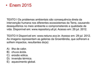 • Enem 2015
TEXTO I Os problemas ambientais são consequência direta da
intervenção humana nos diferentes ecossistemas da Terra, causando
desequilíbrios no meio ambiente e comprometendo a qualidade de
vida. Disponível em: www.repository.utl.pt. Acesso em: 29 jul. 2012.
TEXTO II Disponível em: www.netuno.eco.br. Acesso em: 29 jul. 2012.
As imagens representam as geleiras da Groenlândia, que sofreram e
sofrem impactos, resultantes do(a):
A) ilha de calor.
B) chuva ácida.
C) erosão eólica.
D) inversão térmica.
E) aquecimento global.
 