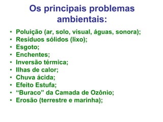 Os principais problemas
ambientais:
• Poluição (ar, solo, visual, águas, sonora);
• Resíduos sólidos (lixo);
• Esgoto;
• Enchentes;
• Inversão térmica;
• Ilhas de calor;
• Chuva ácida;
• Efeito Estufa;
• “Buraco” da Camada de Ozônio;
• Erosão (terrestre e marinha);
 