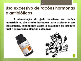 Uso excessivo de rações hormonas
e antibióticos
A alimentação do gado baseia-se em rações
industriais e, são usadas hormonas para acelerar o seu
crescimento, diminuindo assim a qualidade do produto
final e provocando alergias e doenças nos humanos.
3
 