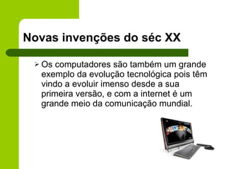 Novas invenções do séc XX Os computadores são também um grande exemplo da evolução tecnológica pois têm vindo a evoluir imenso desde a sua primeira versão, e com a internet é um grande meio da comunicação mundial. 