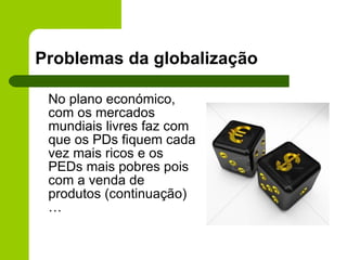 Problemas da globalização No plano económico, com os mercados mundiais livres faz com que os PDs fiquem cada vez mais ricos e os PEDs mais pobres pois com a venda de produtos (continuação)… 