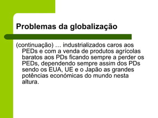 Problemas da globalização (continuação) … industrializados caros aos PEDs e com a venda de produtos agrícolas baratos aos PDs ficando sempre a perder os PEDs, dependendo sempre assim dos PDs sendo os EUA, UE e o Japão as grandes potências económicas do mundo nesta altura. 
