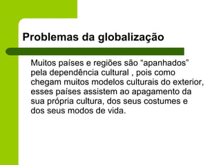 Problemas da globalização Muitos países e regiões são “apanhados” pela dependência cultural , pois como chegam muitos modelos culturais do exterior, esses países assistem ao apagamento da sua própria cultura, dos seus costumes e dos seus modos de vida.  