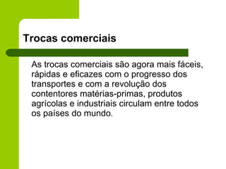 Trocas comerciais As trocas comerciais são agora mais fáceis, rápidas e eficazes com o progresso dos transportes e com a revolução dos contentores matérias-primas, produtos agrícolas e industriais circulam entre todos os países do mundo . 