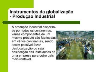 Instrumentos da globalização - Produção Industrial A produção industrial dispersa-se por todos os continentes, várias componentes de um mesmo produto são fabricadas em vários continentes, sendo assim possível fazer deslocalização ou seja deslocação das instalações de uma empresa para outro país mais rentável. 