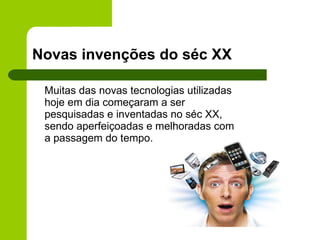 Novas invenções do séc XX Muitas das novas tecnologias utilizadas hoje em dia começaram a ser pesquisadas e inventadas no séc XX, sendo aperfeiçoadas e melhoradas com a passagem do tempo. 