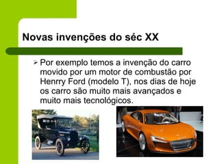 Novas invenções do séc XX Por exemplo temos a invenção do carro movido por um motor de combustão por Henrry Ford (modelo T), nos dias de hoje os carro são muito mais avançados e muito mais tecnológicos. 