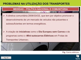 Fig. Carros elétricos.
 A decisão de reduzir o peso do transporte rodoviário face aos
restantes modos de transporte, por ser o mais poluente.
 O aumento dos investimentos em Investigação e Desenvolvimento
(I&D), para viabilizar a utilização de energias menos poluentes e
diminuir o consumo de energia, sobretudo nos transportes rodoviário e
aéreo.
 A diretiva comunitária 2009/33/CE, que tem por objetivo promover o
desenvolvimento de um mercado de veículos não poluentes e
autossuficientes em termos energéticos.
 A criação de iniciativas como o Dia Europeu sem Carros e de
programas como o «Mini-autocarros Elétricos em Frotas de
Transportes Urbanos».
PROBLEMAS NA UTILIZAÇÃO DOS TRANSPORTES
MEDIDAS – POLÍTICA NACIONAL E COMUNITÁRIA
Pág. 201
 