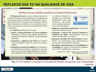 REFLEXOS DAS TIC NA QUALIDADE DE VIDA
Com as TIC os cidadãos com necessidades especiais têm maior
facilidade e mais oportunidades de inserção no mercado de trabalho,
uma vez que se torna possível a sua adaptação a cada caso específico.
Pág. 202
Fig. As TIC facilitam a inserção no mercado de trabalho de pessoas com necessidades
especiais.
 