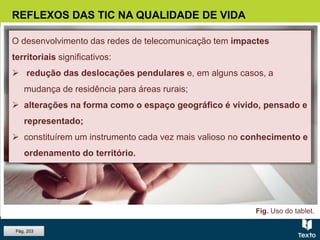REFLEXOS DAS TIC NA QUALIDADE DE VIDA
O desenvolvimento das redes de telecomunicação tem impactes
territoriais significativos:
 redução das deslocações pendulares e, em alguns casos, a
mudança de residência para áreas rurais;
 alterações na forma como o espaço geográfico é vivido, pensado e
representado;
 constituírem um instrumento cada vez mais valioso no conhecimento e
ordenamento do território.
Fig. Uso do tablet.
Pág. 203
 