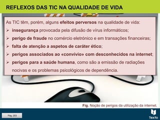 REFLEXOS DAS TIC NA QUALIDADE DE VIDA
As TIC têm, porém, alguns efeitos perversos na qualidade de vida:
 insegurança provocada pela difusão de vírus informáticos;
 perigo de fraude no comércio eletrónico e em transações financeiras;
 falta de atenção a aspetos de caráter ético;
 perigos associados ao «convívio» com desconhecidos na internet;
 perigos para a saúde humana, como são a emissão de radiações
nocivas e os problemas psicológicos de dependência.
Fig. Noção de perigos da utilização da internet.
Pág. 203
 
