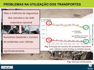 Fig. Veículos acidentados.
PROBLEMAS NA UTILIZAÇÃO DOS TRANSPORTES
Pág. 199
Permitiu que o número de
acidentes, bem como a sua
gravidade, diminui-se
significativamente.
Aumentou bastante o número
de acidentes com vítimas.
Fig. Evolução do número de acidentes rodoviários
com vítimas e com mortos ou feridos graves.
O crescimento do número de
veículos em circulação
Mas a melhoria da segurança
dos veículos e da rede
rodoviária nacional
 