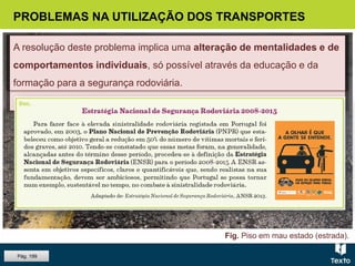 Fig. Piso em mau estado (estrada).
PROBLEMAS NA UTILIZAÇÃO DOS TRANSPORTES
As causas da sinistralidade rodoviária
 Problemas técnicos dos veículos.
 Deficiências do traçado e do piso das estradas.
 Comportamento dos condutores.
A resolução deste problema implica uma alteração de mentalidades e de
comportamentos individuais, só possível através da educação e da
formação para a segurança rodoviária.
Pág. 199
 