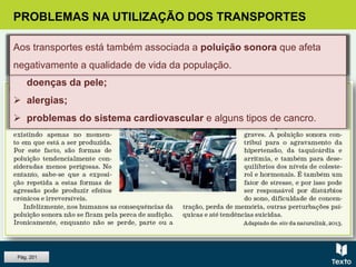 PROBLEMAS NA UTILIZAÇÃO DOS TRANSPORTES
A poluição atmosférica é a causa de:
 doenças do sistema respiratório (asma, infeções pulmonares, etc.),
doenças da pele;
 alergias;
 problemas do sistema cardiovascular e alguns tipos de cancro.
Aos transportes está também associada a poluição sonora que afeta
negativamente a qualidade de vida da população.
Pág. 201
 
