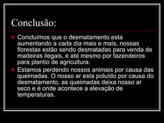 Conclusão: Concluímos que o desmatamento esta aumentando a cada dia mais e mais, nossas florestas estão sendo desmatadas para venda de madeiras ilegais, e até mesmo por fazendeiros para plantio de agricultura. Estamos perdendo nossos animais por causa das queimadas. O nosso ar esta poluído por causa do desmatamento, as queimadas deixa nosso ar seco e é onde acontece a elevação de temperaturas. 
