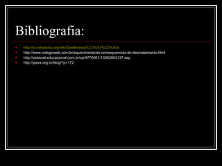 Bibliografia: http://pt.wikipedia.org/wiki/Desfloresta%C3%A7%C3%A3o http://www.colegioweb.com.br/aquecimento/as-consequencias-do-desmatamento.html http://pessoal.educacional.com.br/up/4770001/1306260/t137.asp http://ipevs.org.br/blog/?p=172  