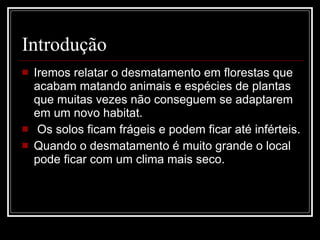 Introdução Iremos relatar o desmatamento em florestas que acabam matando animais e espécies de plantas que muitas vezes não conseguem se adaptarem em um novo habitat. Os solos ficam frágeis e podem ficar até inférteis. Quando o desmatamento é muito grande o local pode ficar com um clima mais seco. 