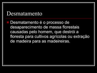 Desmatamento Desmatamento é o processo de desaparecimento de massa florestais causadas pelo homem, que destrói a floresta para cultivos agrícolas ou extração de madeira para as madeireiras.  