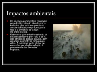 Impactos ambientais Os impactos ambientais causados pela desflorestação são diversos e dentre eles está um problema ambiental bastante preocupante que é a emissão de gases de efeito estufa. Estima-se que a desflorestação já seja responsável por 10% a 35% das emissões globais anuais, com algumas estimativas ainda mais altas. A principal fonte global de emissões por desflorestação é proveniente das florestas tropicais.  