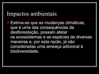 Impactos ambientais Estima-se que as mudanças climáticas, que é uma das consequências da desflorestação, possam afetar os ecossistemas e as espécies de diversas maneiras e, por esta razão, já são consideradas uma ameaça adicional à biodiversidade.   