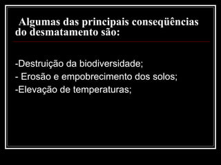 Algumas das principais conseqüências do desmatamento são: -Destruição da biodiversidade;   - Erosão e empobrecimento dos solos;  -Elevação de temperaturas;    