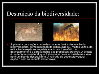Destruição da biodiversidade: A primeira conseqüência do desmatamento é a destruição da biodiversidade, como resultado da diminuição ou, muitas vezes, da extinção de espécies vegetais e animais. Um efeito do desmatamento é o agravamento dos processos erosivos. A erosão é um fenômeno natural, que é absorvido pelos ecossistemas sem nenhum tipo de desequilíbrio. A retirada da cobertura vegetal expõe o solo ao impacto das chuvas.  
