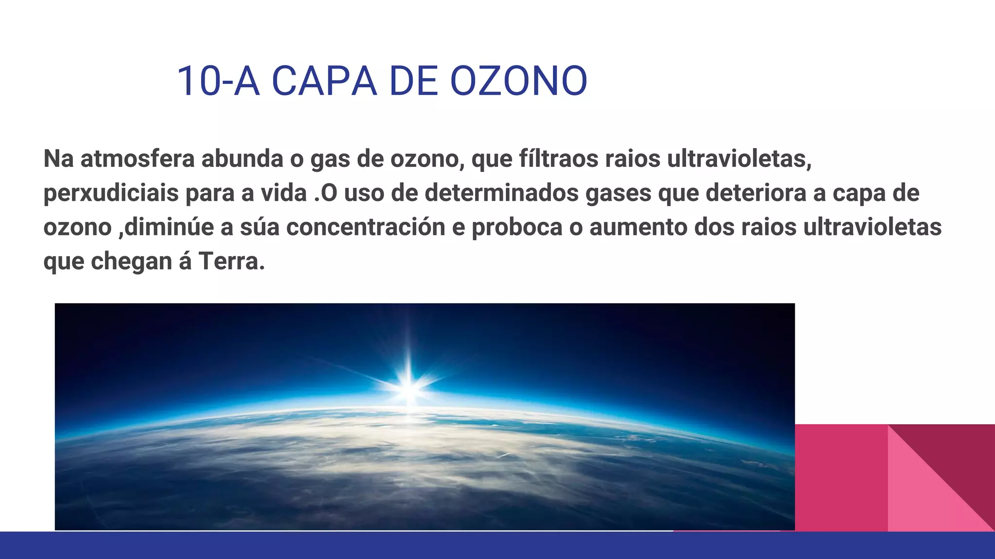10-A CAPA DE OZONO
Na atmosfera abunda o gas de ozono, que fíltraos raios ultravioletas,
perxudiciais para a vida .O uso de determinados gases que deteriora a capa de
ozono ,diminúe a súa concentración e proboca o aumento dos raios ultravioletas
que chegan á Terra.
 