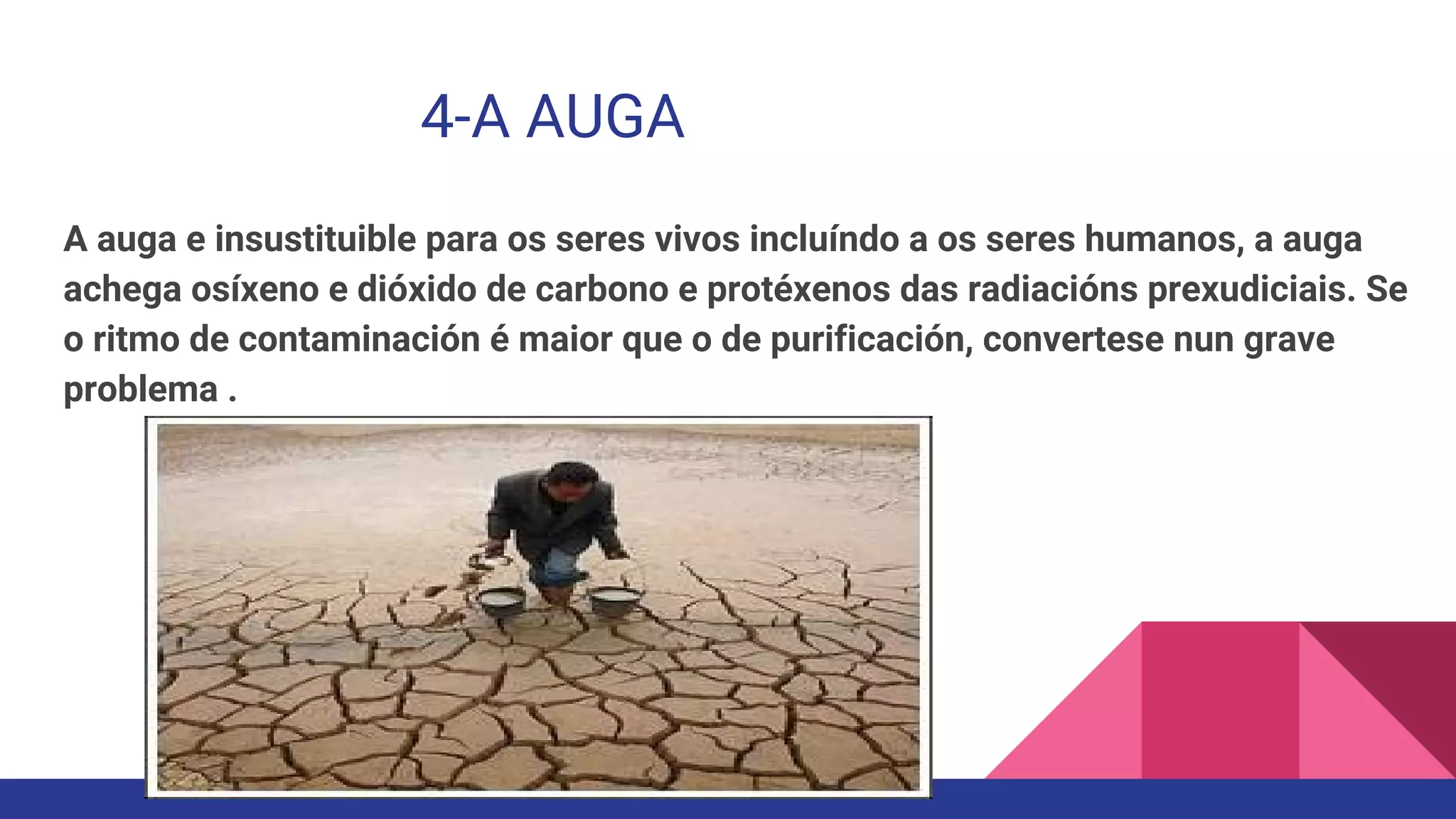 4-A AUGA
A auga e insustituible para os seres vivos incluíndo a os seres humanos, a auga
achega osíxeno e dióxido de carbono e protéxenos das radiacións prexudiciais. Se
o ritmo de contaminación é maior que o de purificación, convertese nun grave
problema .
 
