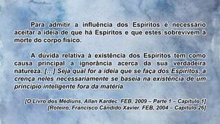Para admitir a influência dos Espíritos é necessário
aceitar a ideia de que há Espíritos e que estes sobrevivem à
morte do corpo físico.
A dúvida relativa à existência dos Espíritos tem como
causa principal a ignorância acerca da sua verdadeira
natureza. […] Seja qual for a ideia que se faça dos Espíritos, a
crença neles necessariamente se baseia na existência de um
princípio inteligente fora da matéria.
[O Livro dos Médiuns, Allan Kardec. FEB, 2009 – Parte 1 – Capítulo 1]
[Roteiro, Francisco Cândido Xavier. FEB, 2004 – Capítulo 26]
 