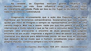Na verdade, os Espíritos exercem grande influência nos
acontecimentos da vida. Essa influência pode ser oculta (sutil)
ou claramente percebida. Pode ser boa ou má, fugaz ou duradoura. Não é
nada miraculoso ou sobrenatural.
Imaginamos erroneamente que a ação dos Espíritos só se deva
manifestar por fenômenos extraordinários. Gostaríamos que nos viessem
ajudar por meio de milagres e sempre os representamos armados de uma
varinha mágica. Mas não é assim, razão por que nos parece oculta a sua
intervenção e muito natural o que se faz com o concurso deles. Assim, por
exemplo, eles provocarão o encontro de duas pessoas, que julgarão
encontrar-se por acaso; inspirarão a alguém a ideia de passar por tal lugar;
chamarão sua atenção para determinado ponto, se isso levar ao resultado
que desejam, de tal modo que o homem, acreditando seguir apenas o
próprio impulso, conserva sempre o seu livre-arbítrio.
[O Livro dos Espíritos, Allan Kardec. FEB, 2011 – Questão 525a – Comentário]
 