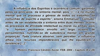 A influência dos Espíritos é ocorrência comum, garantida
pelos os princípios da sintonia mental, pois “(…) é no mundo
mental que se processa a gênese de todos os trabalhos da
comunhão de espírito a espírito”, ensina Emmanuel. Contudo,
antes de ser estabelecida a sintonia entre duas mentes, ocorre
os processos de afinidade intelectual ou moral, ou ambas, pois
“o homem permanece envolto em largo oceano de
pensamentos, nutrindo-se de substância mental, em grande
proporção. Toda criatura absorve, sem perceber, a influência
alheia nos recursos imponderáveis que lhe equilibram a
existência [...]”.
[Roteiro, Francisco Cândido Xavier. FEB, 2004 – Capítulo 26 e 28]
 
