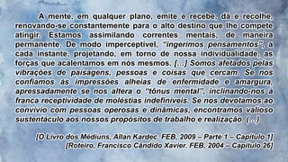 A mente, em qualquer plano, emite e recebe, dá e recolhe,
renovando-se constantemente para o alto destino que lhe compete
atingir. Estamos assimilando correntes mentais, de maneira
permanente. De modo imperceptível, “ingerimos pensamentos”, a
cada instante, projetando, em torno de nossa individualidade, as
forças que acalentamos em nós mesmos. […] Somos afetados pelas
vibrações de paisagens, pessoas e coisas que cercam. Se nos
confiamos às impressões alheias de enfermidade e amargura,
apressadamente se nos altera o “tônus mental”, inclinando-nos à
franca receptividade de moléstias indefiníveis. Se nos devotamos ao
convívio com pessoas operosas e dinâmicas, encontramos valioso
sustentáculo aos nossos propósitos de trabalho e realização. (…)
[O Livro dos Médiuns, Allan Kardec. FEB, 2009 – Parte 1 – Capítulo 1]
[Roteiro, Francisco Cândido Xavier. FEB, 2004 – Capítulo 26]
 