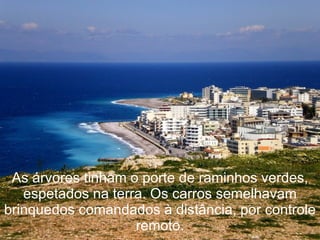 As árvores tinham o porte de raminhos verdes,
   espetados na terra. Os carros semelhavam
brinquedos comandados à distância, por controle
                    remoto.
 