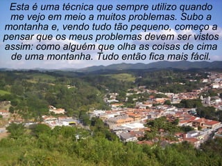 Esta é uma técnica que sempre utilizo quando
 me vejo em meio a muitos problemas. Subo a
montanha e, vendo tudo tão pequeno, começo a
pensar que os meus problemas devem ser vistos
assim: como alguém que olha as coisas de cima
 de uma montanha. Tudo então fica mais fácil.
 