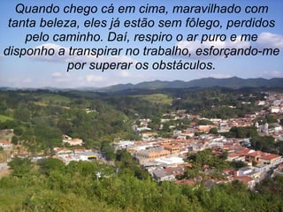 Quando chego cá em cima, maravilhado com
 tanta beleza, eles já estão sem fôlego, perdidos
    pelo caminho. Daí, respiro o ar puro e me
disponho a transpirar no trabalho, esforçando-me
            por superar os obstáculos.
 