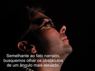Semelhante ao fato narrado,
busquemos olhar os obstáculos
 de um ângulo mais elevado.
 