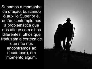 Subamos a montanha
 da oração, buscando
  o auxílio Superior e,
 então, contemplemos
  a problemática que
 nos atinge com olhos
 diferentes, olhos que
traduzam a certeza de
      que não nos
    encontramos ao
    desamparo, em
    momento algum.
 